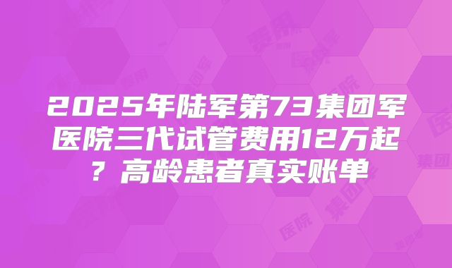 2025年陆军第73集团军医院三代试管费用12万起？高龄患者真实账单