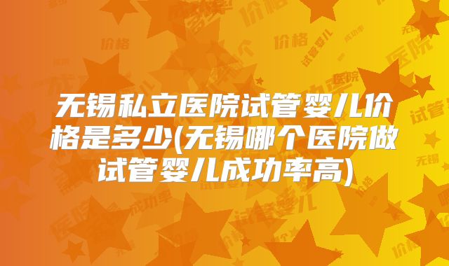 无锡私立医院试管婴儿价格是多少(无锡哪个医院做试管婴儿成功率高)