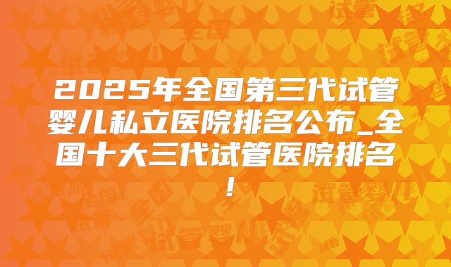 2025年全国第三代试管婴儿私立医院排名公布_全国十大三代试管医院排名！