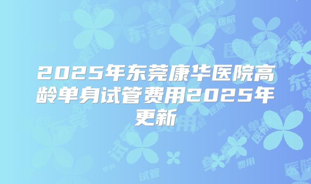 2025年东莞康华医院高龄单身试管费用2025年更新