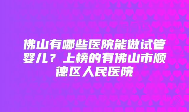 佛山有哪些医院能做试管婴儿？上榜的有佛山市顺德区人民医院