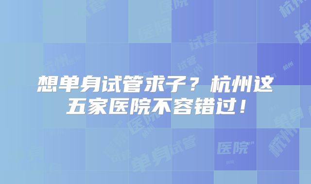 想单身试管求子?杭州这五家医院不容错过!