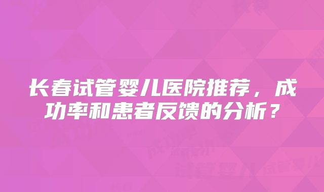 长春试管婴儿医院推荐,成功率和患者反馈的分析?
