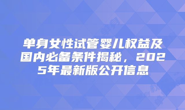 单身女性试管婴儿权益及国内必备条件揭秘，2025年最新版公开信息