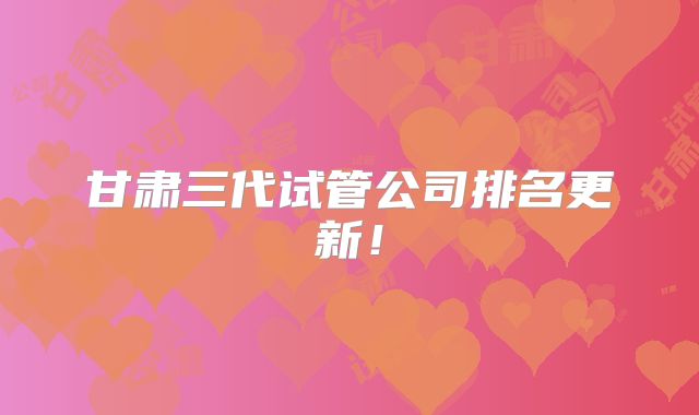 甘肃三代试管公司排名更新!