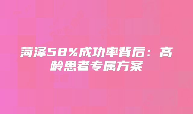 菏泽58%成功率背后：高龄患者专属方案