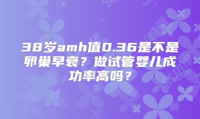 38岁amh值0.36是不是卵巢早衰？做试管婴儿成功率高吗？