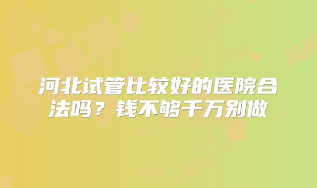 河北试管比较好的医院合法吗？钱不够千万别做