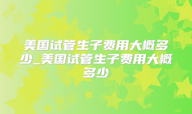 美国试管生子费用大概多少_美国试管生子费用大概多少