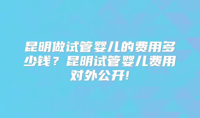 昆明做试管婴儿的费用多少钱？昆明试管婴儿费用对外公开!