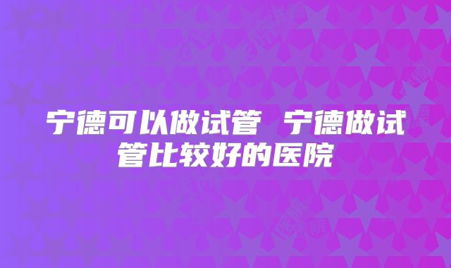 宁德可以做试管 宁德做试管比较好的医院