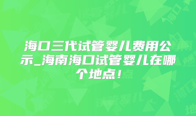 海口三代试管婴儿费用公示_海南海口试管婴儿在哪个地点!