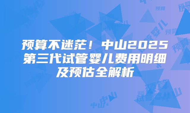预算不迷茫！中山2025第三代试管婴儿费用明细及预估全解析