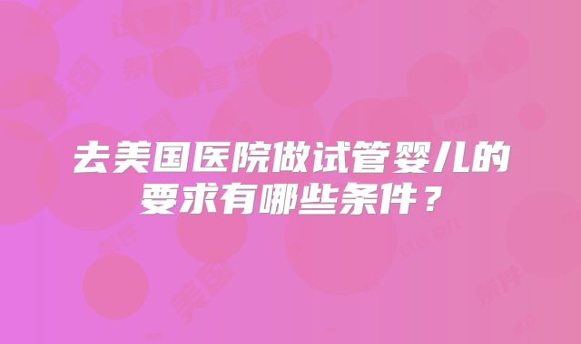 去美国医院做试管婴儿的要求有哪些条件？