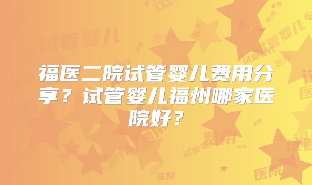 福医二院试管婴儿费用分享?试管婴儿福州哪家医院好?