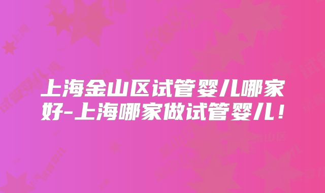 上海金山区试管婴儿哪家好-上海哪家做试管婴儿！