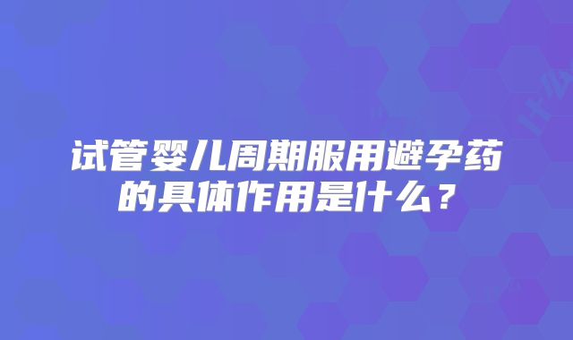 试管婴儿周期服用避孕药的具体作用是什么？