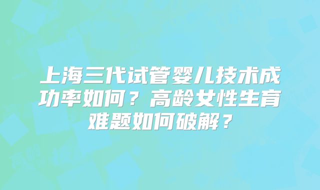 上海三代试管婴儿技术成功率如何？高龄女性生育难题如何破解？