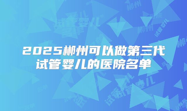 2025郴州可以做第三代试管婴儿的医院名单