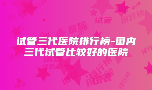 试管三代医院排行榜-国内三代试管比较好的医院