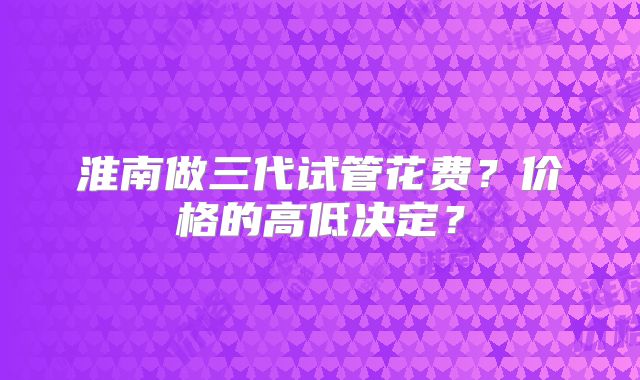 淮南做三代试管花费？价格的高低决定？