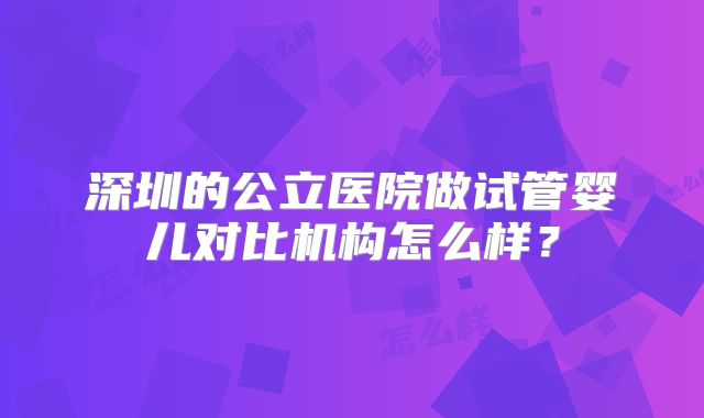深圳的公立医院做试管婴儿对比机构怎么样？