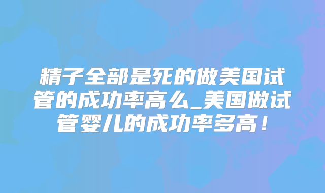 精子全部是死的做美国试管的成功率高么_美国做试管婴儿的成功率多高!
