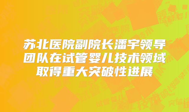 苏北医院副院长潘宇领导团队在试管婴儿技术领域取得重大突破性进展