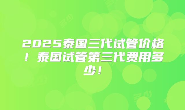 2025泰国三代试管价格！泰国试管第三代费用多少！
