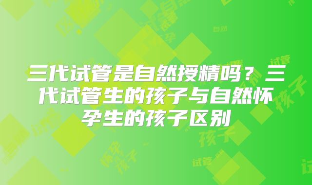 三代试管是自然授精吗？三代试管生的孩子与自然怀孕生的孩子区别