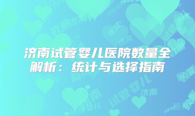 济南试管婴儿医院数量全解析：统计与选择指南