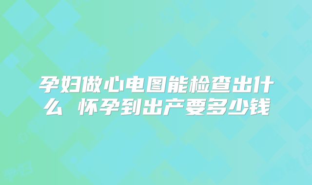 孕妇做心电图能检查出什么 怀孕到出产要多少钱