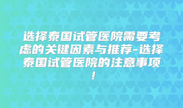 选择泰国试管医院需要考虑的关键因素与推荐-选择泰国试管医院的注意事项!