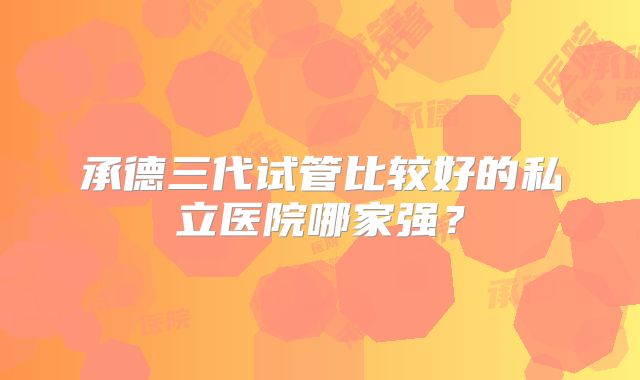 承德三代试管比较好的私立医院哪家强?