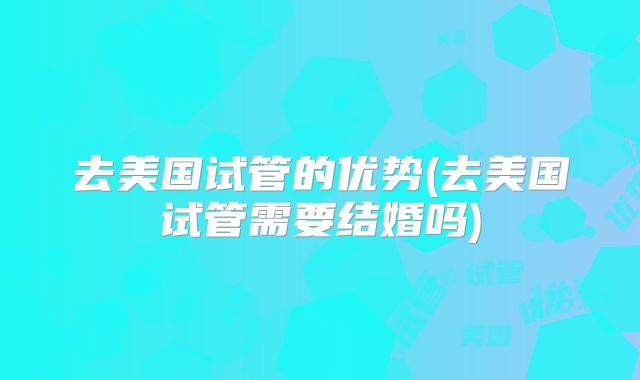 去美国试管的优势(去美国试管需要结婚吗)