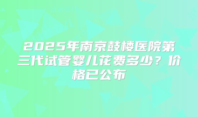 2025年南京鼓楼医院第三代试管婴儿花费多少?价格已公布