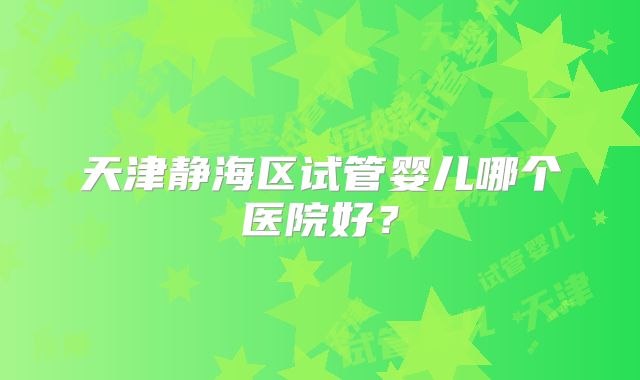 天津静海区试管婴儿哪个医院好?