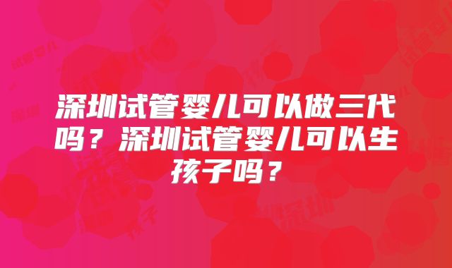 深圳试管婴儿可以做三代吗？深圳试管婴儿可以生孩子吗？