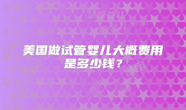 美国做试管婴儿大概费用是多少钱?