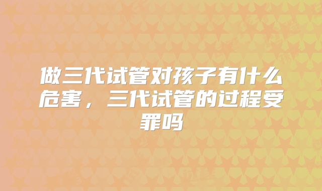 做三代试管对孩子有什么危害，三代试管的过程受罪吗