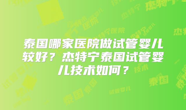 泰国哪家医院做试管婴儿较好？杰特宁泰国试管婴儿技术如何？