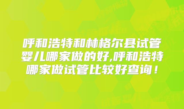 呼和浩特和林格尔县试管婴儿哪家做的好,呼和浩特哪家做试管比较好查询！