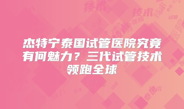 杰特宁泰国试管医院究竟有何魅力？三代试管技术领跑全球