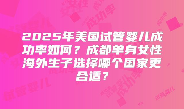 2025年美国试管婴儿成功率如何?成都单身女性海外生子选择哪个国家更合适?