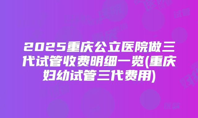 2025重庆公立医院做三代试管收费明细一览(重庆妇幼试管三代费用)