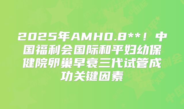 2025年AMH0.8**！中国福利会国际和平妇幼保健院卵巢早衰三代试管成功关键因素