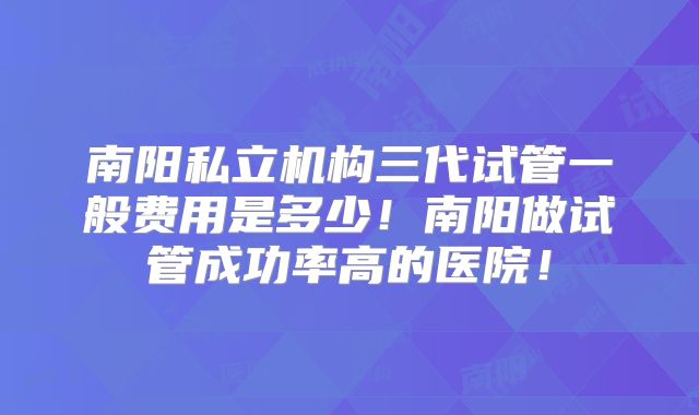 南阳私立机构三代试管一般费用是多少!南阳做试管成功率高的医院!