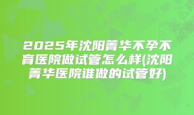2025年沈阳菁华不孕不育医院做试管怎么样(沈阳菁华医院谁做的试管好)