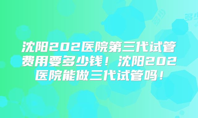 沈阳202医院第三代试管费用要多少钱！沈阳202医院能做三代试管吗！