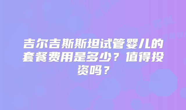吉尔吉斯斯坦试管婴儿的套餐费用是多少？值得投资吗？